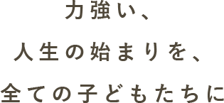 力強い、人生の始まりを、全ての子どもたちに