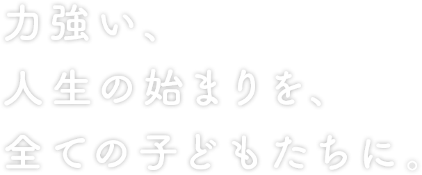 力強い、人生の始まりを、全ての子どもたちに。